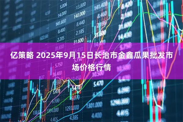 亿策略 2025年9月15日长治市金鑫瓜果批发市场价格行情