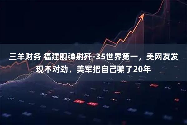 三羊财务 福建舰弹射歼-35世界第一，美网友发现不对劲，美军把自己骗了20年