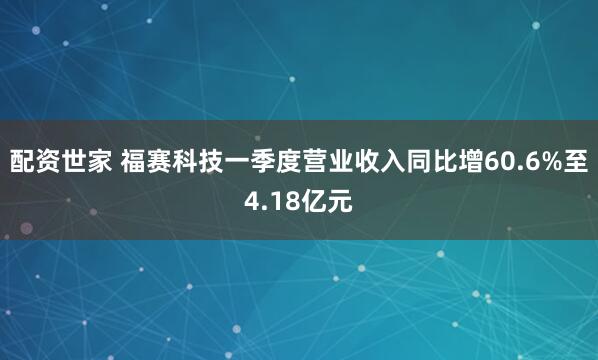 配资世家 福赛科技一季度营业收入同比增60.6%至4.18亿元
