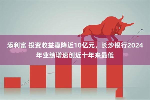 添利富 投资收益骤降近10亿元，长沙银行2024年业绩增速创近十年来最低