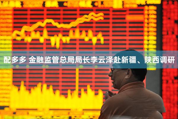配多多 金融监管总局局长李云泽赴新疆、陕西调研