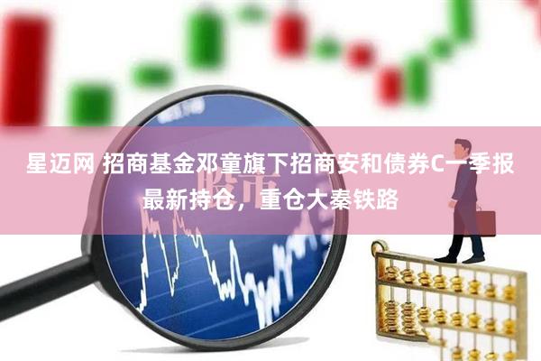 星迈网 招商基金邓童旗下招商安和债券C一季报最新持仓，重仓大秦铁路
