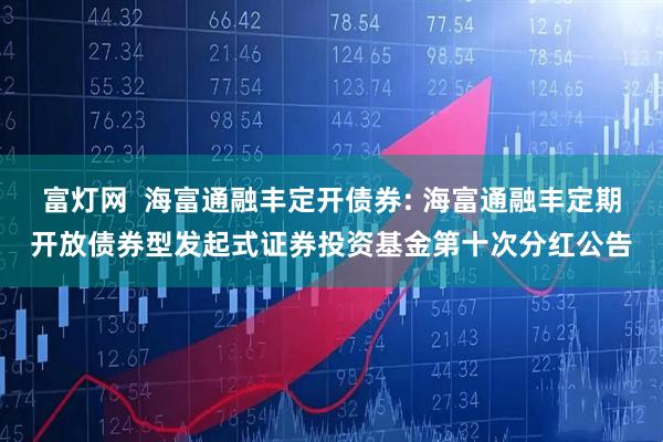 富灯网  海富通融丰定开债券: 海富通融丰定期开放债券型发起式证券投资基金第十次分红公告