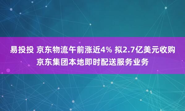 易投投 京东物流午前涨近4% 拟2.7亿美元收购京东集团本地即时配送服务业务