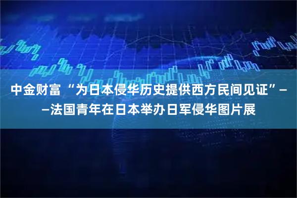 中金财富 “为日本侵华历史提供西方民间见证”——法国青年在日本举办日军侵华图片展