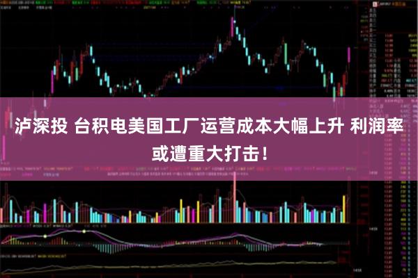 泸深投 台积电美国工厂运营成本大幅上升 利润率或遭重大打击！