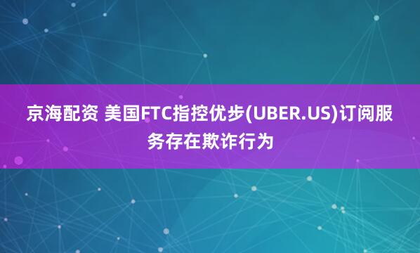 京海配资 美国FTC指控优步(UBER.US)订阅服务存在欺诈行为