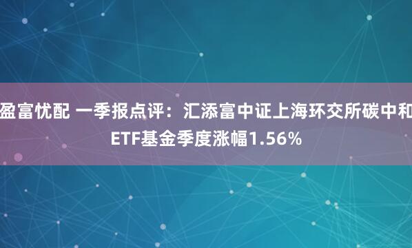 盈富忧配 一季报点评：汇添富中证上海环交所碳中和ETF基金季度涨幅1.56%