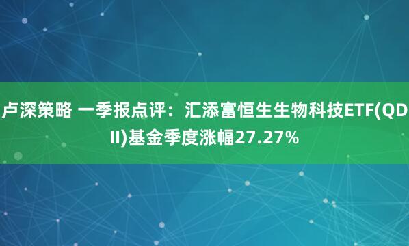 卢深策略 一季报点评：汇添富恒生生物科技ETF(QDII)基金季度涨幅27.27%