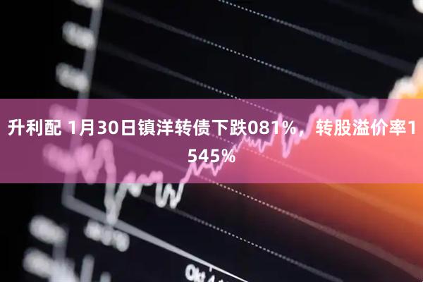 升利配 1月30日镇洋转债下跌081%，转股溢价率1545%
