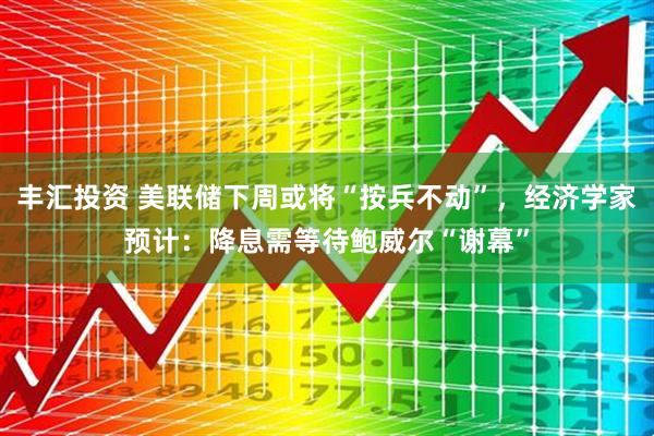 丰汇投资 美联储下周或将“按兵不动”，经济学家预计：降息需等待鲍威尔“谢幕”