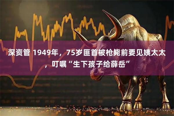 深资管 1949年，75岁匪首被枪毙前要见姨太太，叮嘱“生下孩子给薛岳”