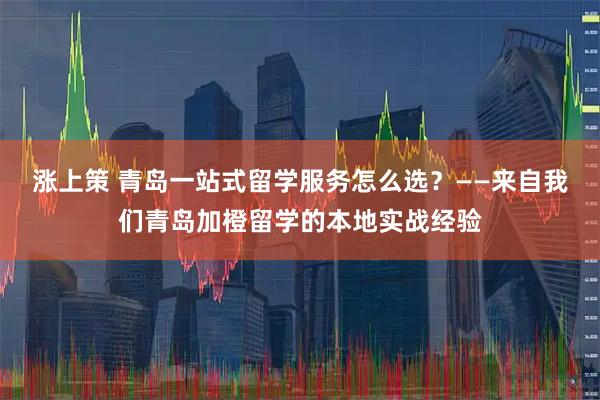 涨上策 青岛一站式留学服务怎么选？——来自我们青岛加橙留学的本地实战经验