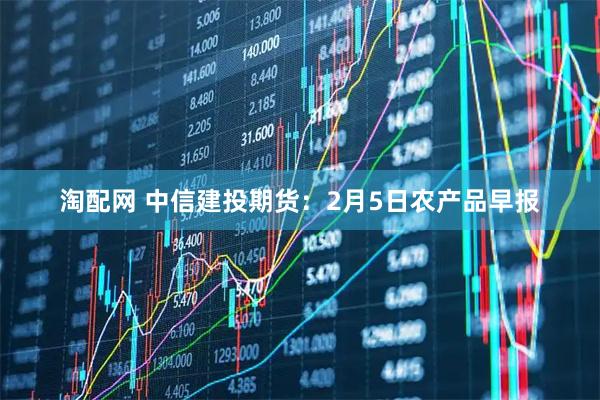 淘配网 中信建投期货：2月5日农产品早报
