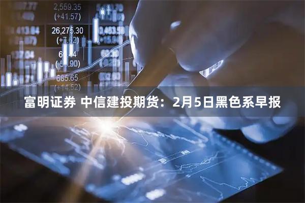 富明证券 中信建投期货：2月5日黑色系早报