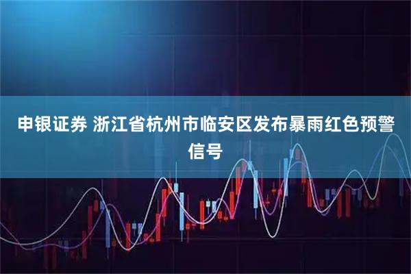 申银证券 浙江省杭州市临安区发布暴雨红色预警信号